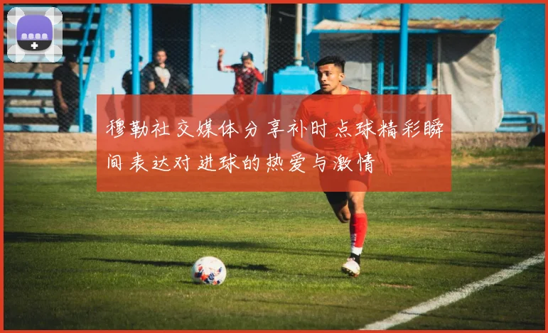 穆勒社交媒体分享补时点球精彩瞬间表达对进球的热爱与激情