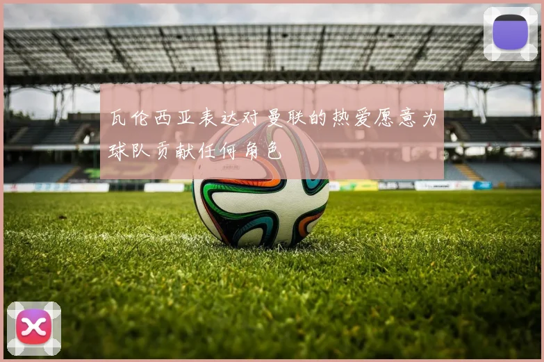 瓦伦西亚表达对曼联的热爱愿意为球队贡献任何角色