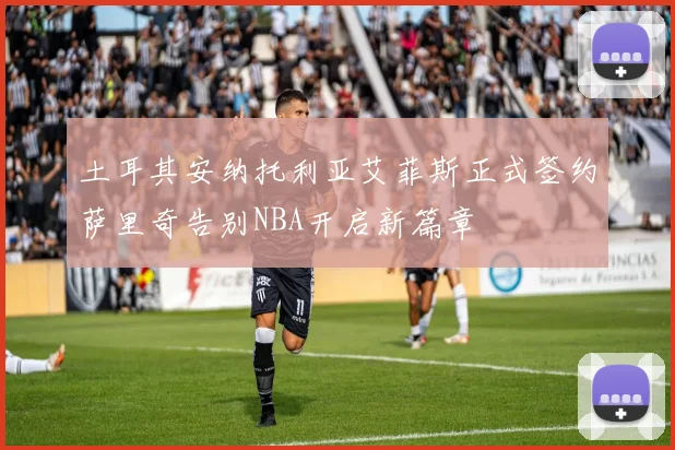 土耳其安纳托利亚艾菲斯正式签约萨里奇告别NBA开启新篇章