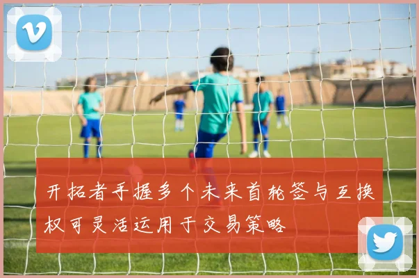 开拓者手握多个未来首轮签与互换权可灵活运用于交易策略