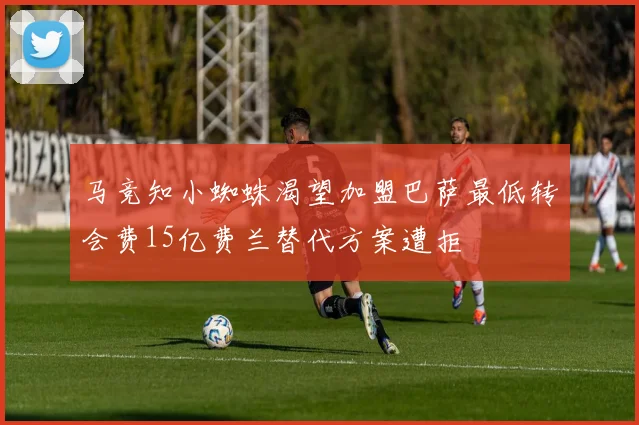 马竞知小蜘蛛渴望加盟巴萨最低转会费15亿费兰替代方案遭拒