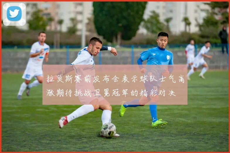 拉莫斯赛前发布会表示球队士气高涨期待挑战卫冕冠军的精彩对决