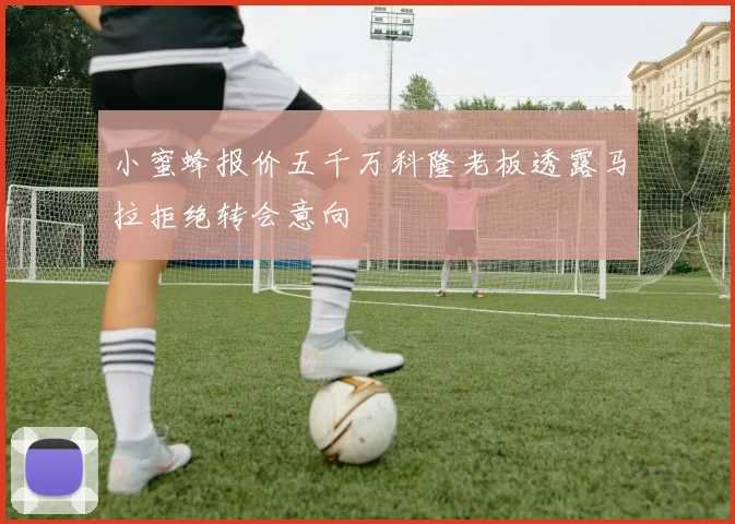 小蜜蜂报价五千万科隆老板透露马拉拒绝转会意向