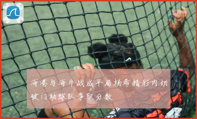 海港与海牛战成平局杨希精彩内切破门助球队争取分数