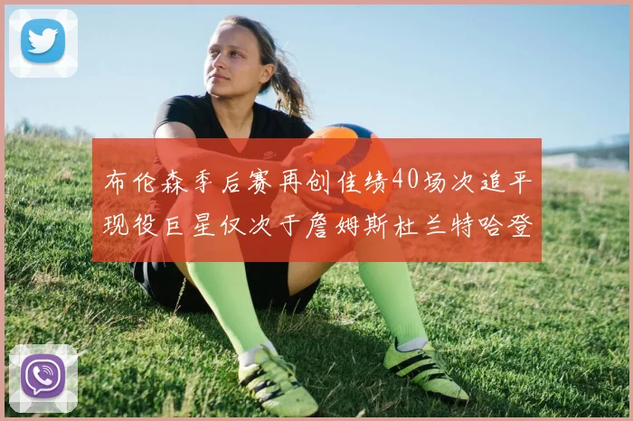 布伦森季后赛再创佳绩40场次追平现役巨星仅次于詹姆斯杜兰特哈登