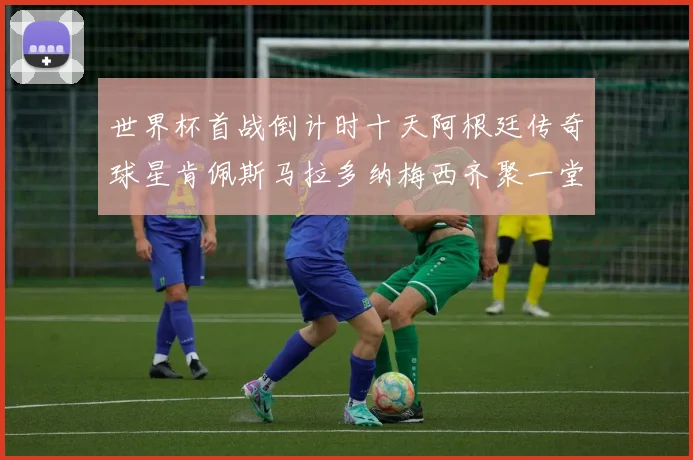 世界杯首战倒计时十天阿根廷传奇球星肯佩斯马拉多纳梅西齐聚一堂预热