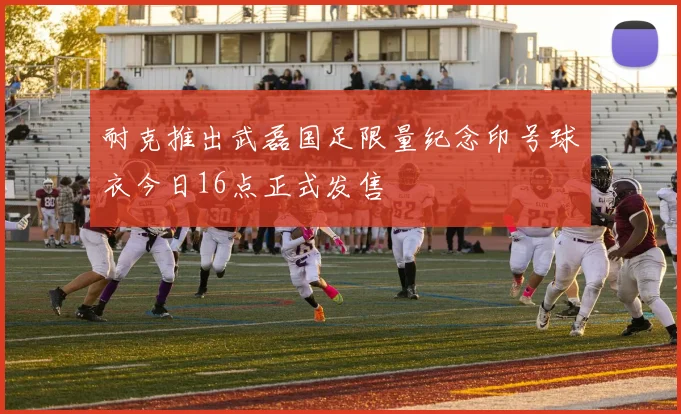 耐克推出武磊国足限量纪念印号球衣今日16点正式发售