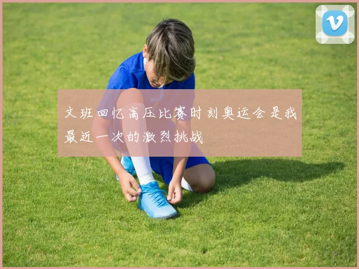 文班回忆高压比赛时刻奥运会是我最近一次的激烈挑战