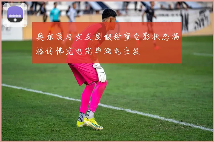 奥尔莫与女友度假甜蜜合影状态满格仿佛充电完毕满电出发