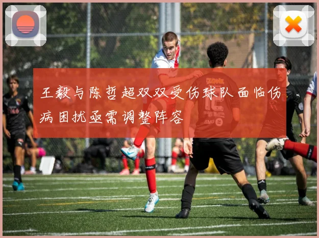 王毅与陈哲超双双受伤球队面临伤病困扰亟需调整阵容