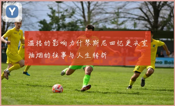 温格的影响力什琴斯尼回忆更衣室抽烟的往事与人生转折
