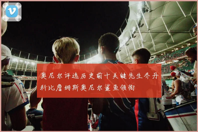 奥尼尔评选历史前十关键先生乔丹科比詹姆斯奥尼尔鲨鱼领衔