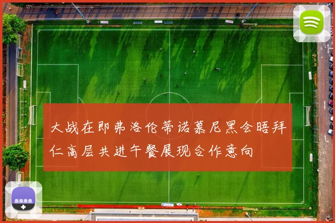 大战在即弗洛伦蒂诺慕尼黑会晤拜仁高层共进午餐展现合作意向