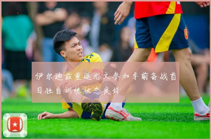 伊尔迪兹重返尤文参加季前备战首日独自训练状态良好