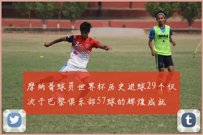 摩纳哥球员世界杯历史进球29个仅次于巴黎俱乐部57球的辉煌成就