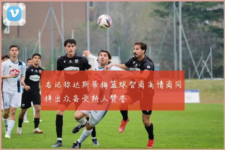 名记称达斯蒂梅篮球智商高情商同样出众备受熟人赞誉