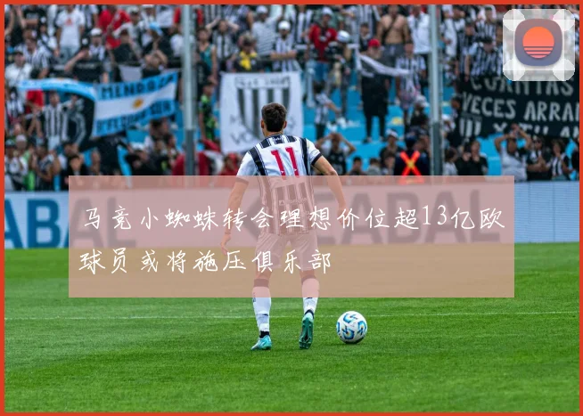 马竞小蜘蛛转会理想价位超13亿欧球员或将施压俱乐部