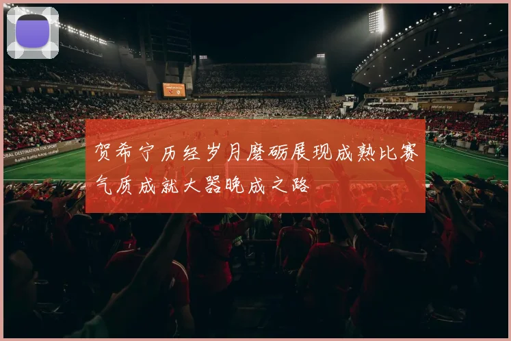 贺希宁历经岁月磨砺展现成熟比赛气质成就大器晚成之路
