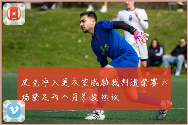 皮克冲入更衣室威胁裁判遭禁赛六场禁足两个月引发热议